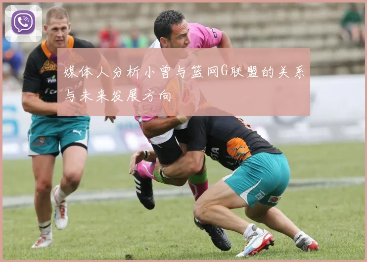 媒体人分析小曾与篮网G联盟的关系与未来发展方向