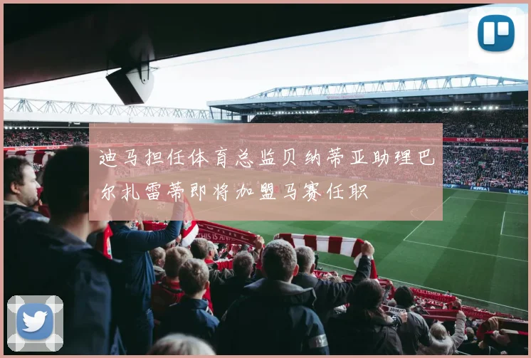 迪马担任体育总监贝纳蒂亚助理巴尔扎雷蒂即将加盟马赛任职