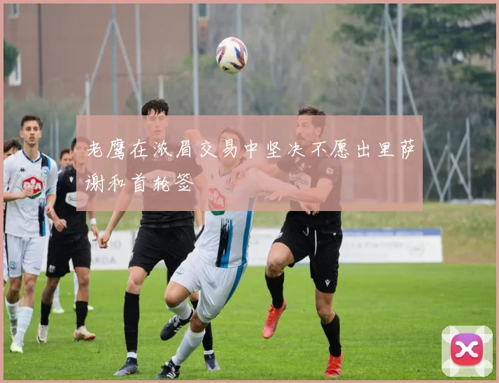 老鹰在浓眉交易中坚决不愿出里萨谢和首轮签