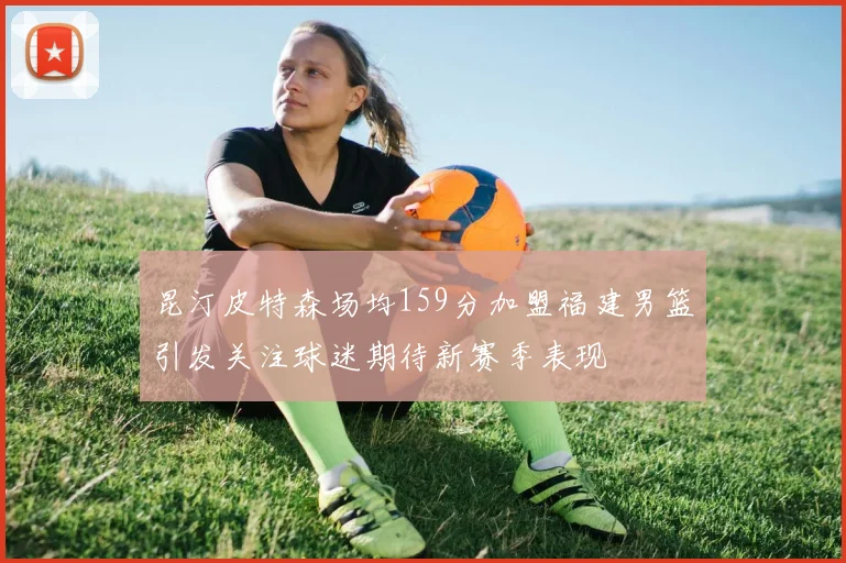 昆汀皮特森场均159分加盟福建男篮引发关注球迷期待新赛季表现