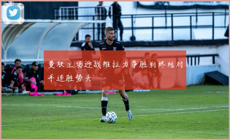 曼联主场迎战维拉力争胜利终结对手连胜势头