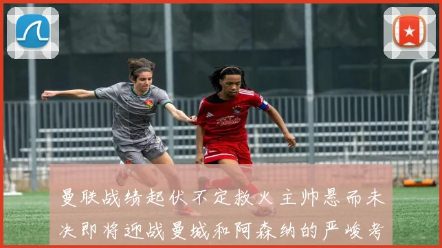 曼联战绩起伏不定救火主帅悬而未决即将迎战曼城和阿森纳的严峻考验