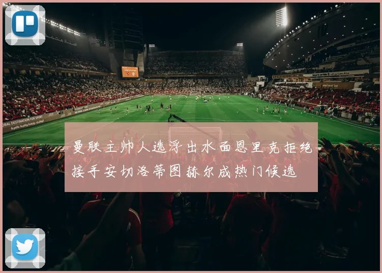 曼联主帅人选浮出水面恩里克拒绝接手安切洛蒂图赫尔成热门候选