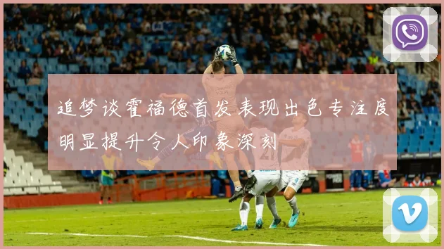 追梦谈霍福德首发表现出色专注度明显提升令人印象深刻