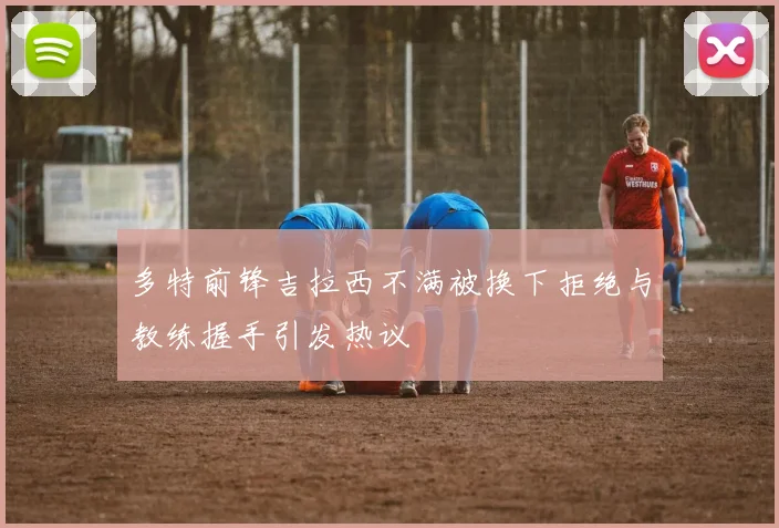 多特前锋吉拉西不满被换下拒绝与教练握手引发热议