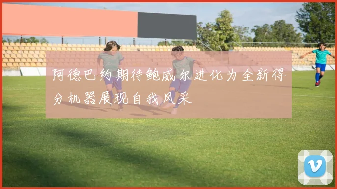 阿德巴约期待鲍威尔进化为全新得分机器展现自我风采