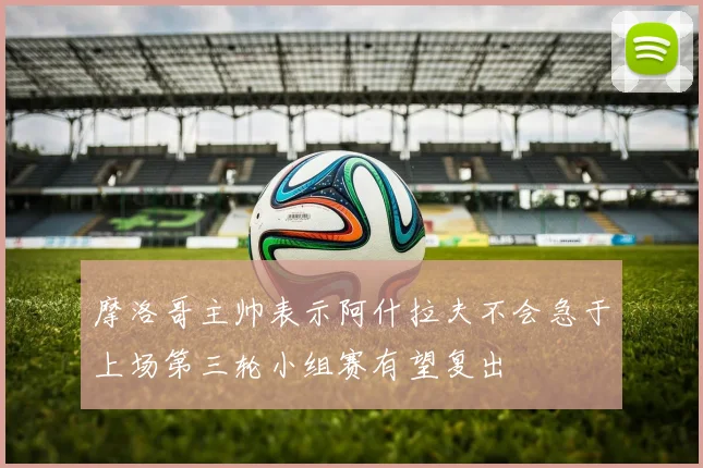 摩洛哥主帅表示阿什拉夫不会急于上场第三轮小组赛有望复出