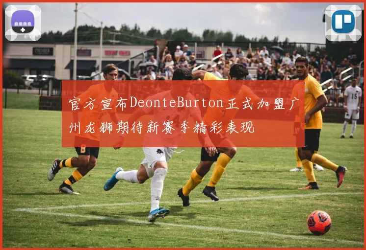 官方宣布DeonteBurton正式加盟广州龙狮期待新赛季精彩表现