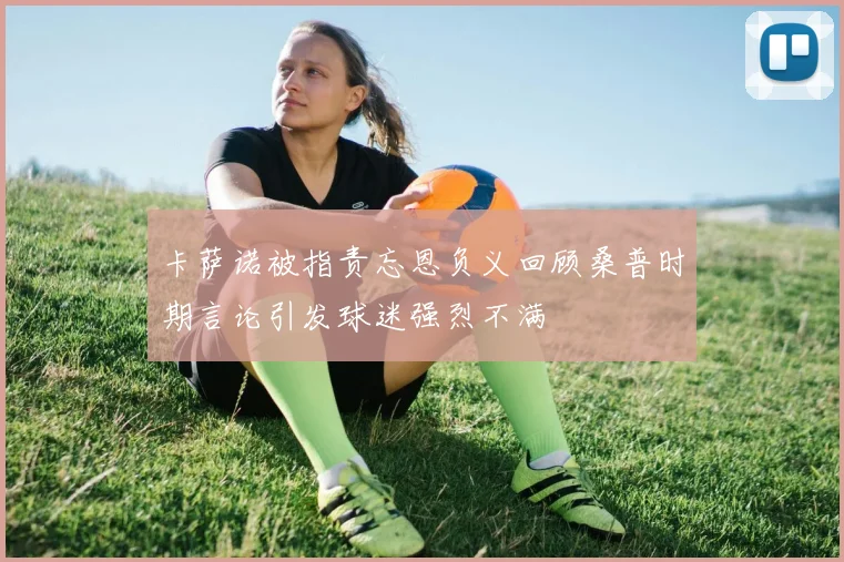 卡萨诺被指责忘恩负义回顾桑普时期言论引发球迷强烈不满