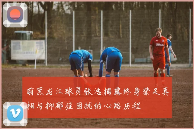 前黑龙江球员张浩揭露终身禁足真相与抑郁症困扰的心路历程