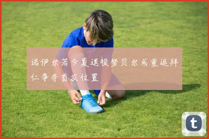 诺伊尔若今夏退役努贝尔或重返拜仁争夺首发位置