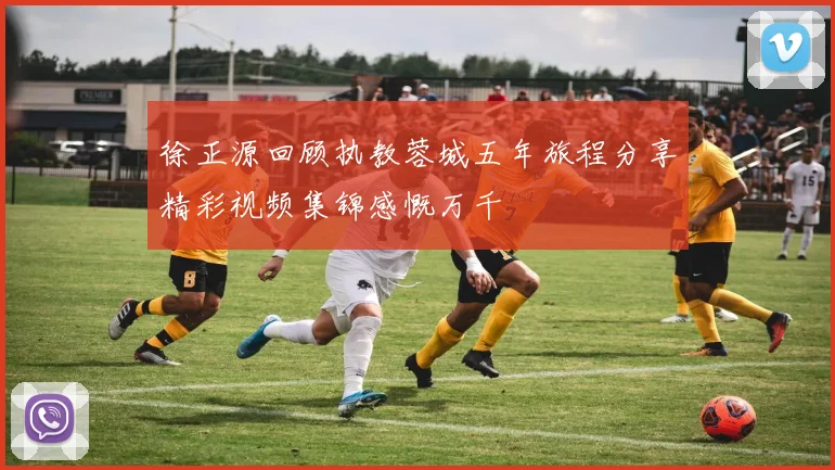 徐正源回顾执教蓉城五年旅程分享精彩视频集锦感慨万千
