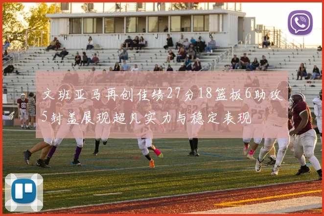 文班亚马再创佳绩27分18篮板6助攻5封盖展现超凡实力与稳定表现