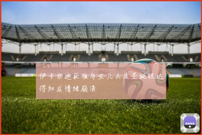 伊卡尔迪获准与女儿共度圣诞旺达得知后情绪崩溃