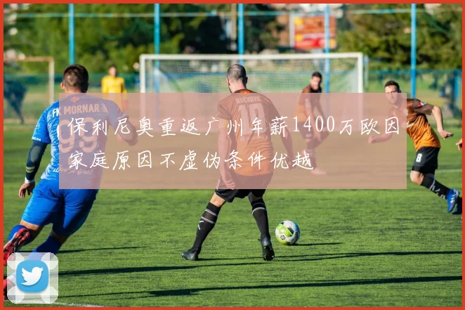 保利尼奥重返广州年薪1400万欧因家庭原因不虚伪条件优越