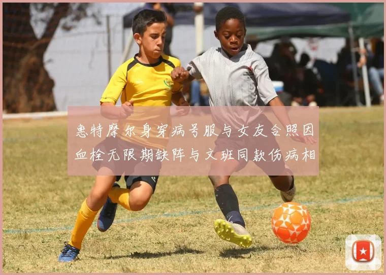 惠特摩尔身穿病号服与女友合照因血栓无限期缺阵与文班同款伤病相似