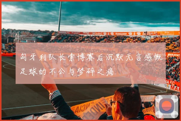 匈牙利队长索博赛后沉默无言感慨足球的不公与梦碎之痛