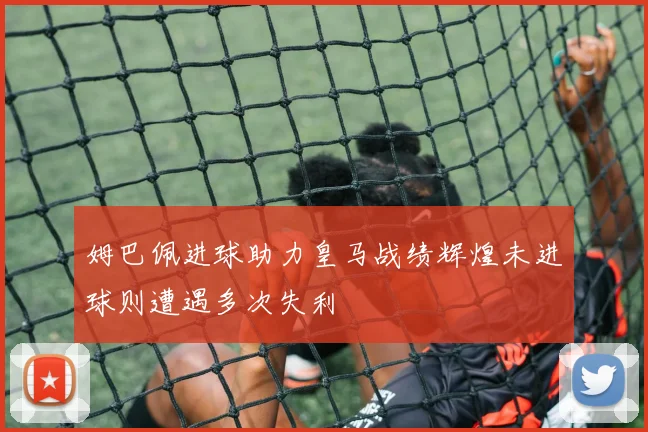 姆巴佩进球助力皇马战绩辉煌未进球则遭遇多次失利
