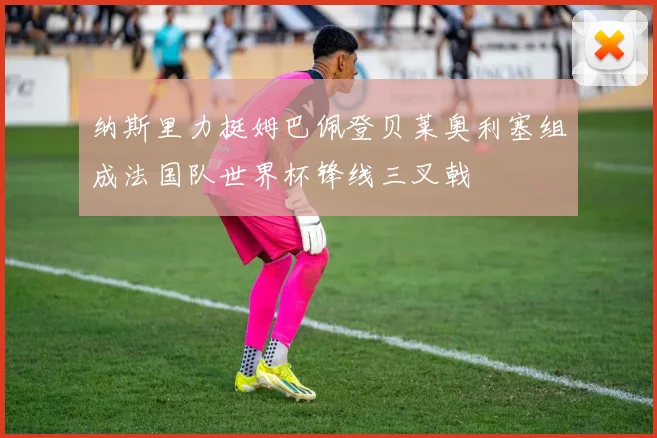 纳斯里力挺姆巴佩登贝莱奥利塞组成法国队世界杯锋线三叉戟