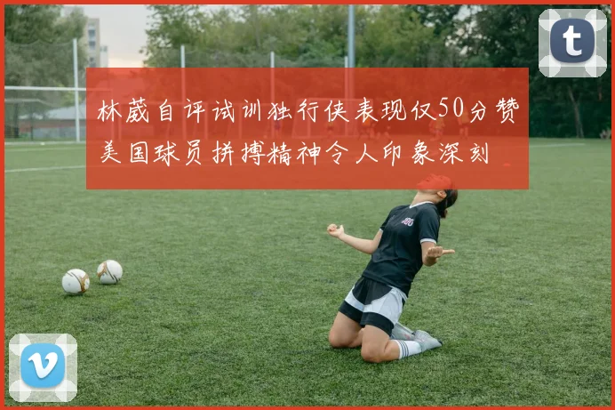 林葳自评试训独行侠表现仅50分赞美国球员拼搏精神令人印象深刻