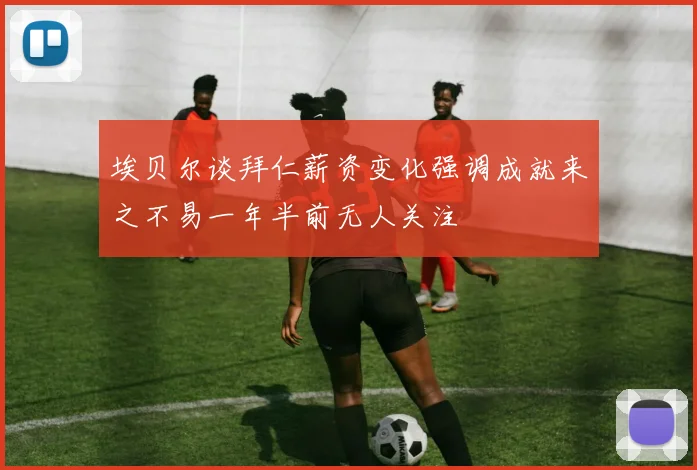 埃贝尔谈拜仁薪资变化强调成就来之不易一年半前无人关注