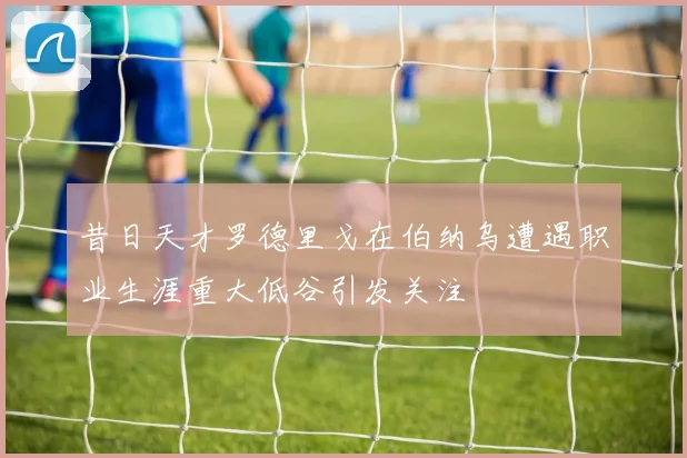 昔日天才罗德里戈在伯纳乌遭遇职业生涯重大低谷引发关注