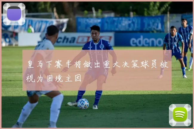 皇马下赛季将做出重大决策球员被视为困境主因