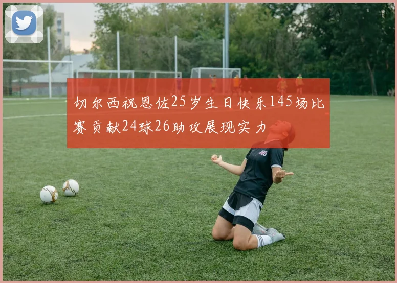 切尔西祝恩佐25岁生日快乐145场比赛贡献24球26助攻展现实力
