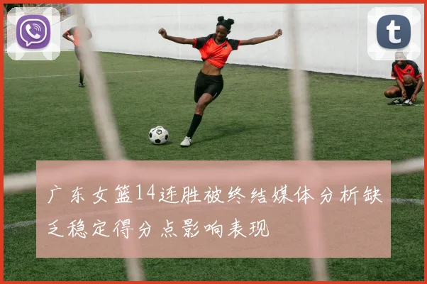 广东女篮14连胜被终结媒体分析缺乏稳定得分点影响表现