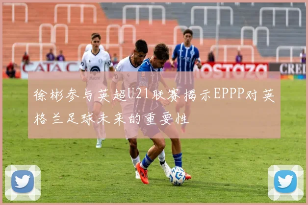 徐彬参与英超U21联赛揭示EPPP对英格兰足球未来的重要性