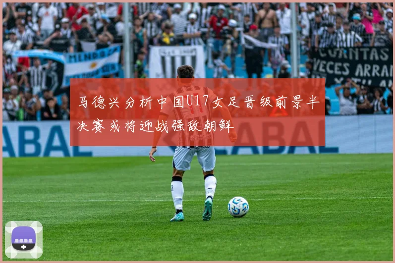 马德兴分析中国U17女足晋级前景半决赛或将迎战强敌朝鲜