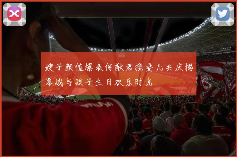 嫂子颜值爆表何猷君携妻儿共庆揭幕战与孩子生日欢乐时光