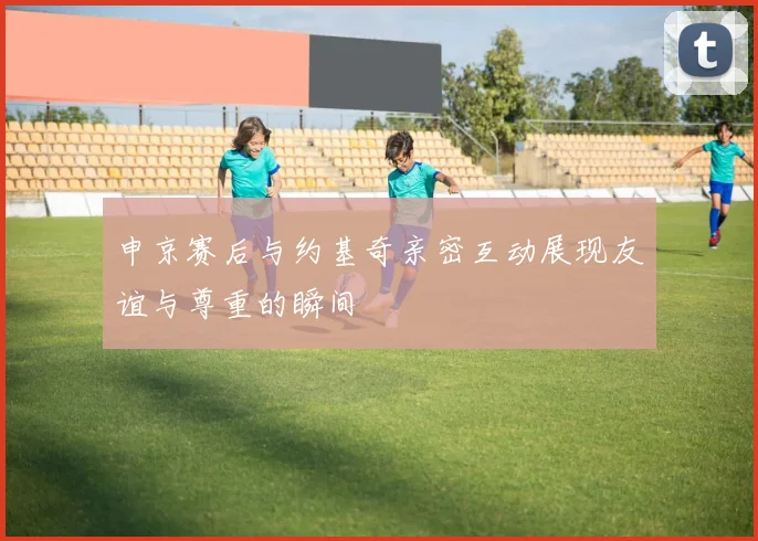 申京赛后与约基奇亲密互动展现友谊与尊重的瞬间