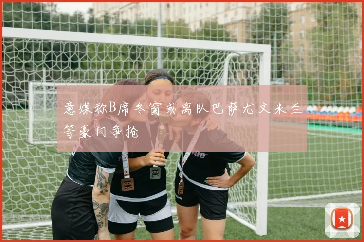 意媒称B席冬窗或离队巴萨尤文米兰等豪门争抢