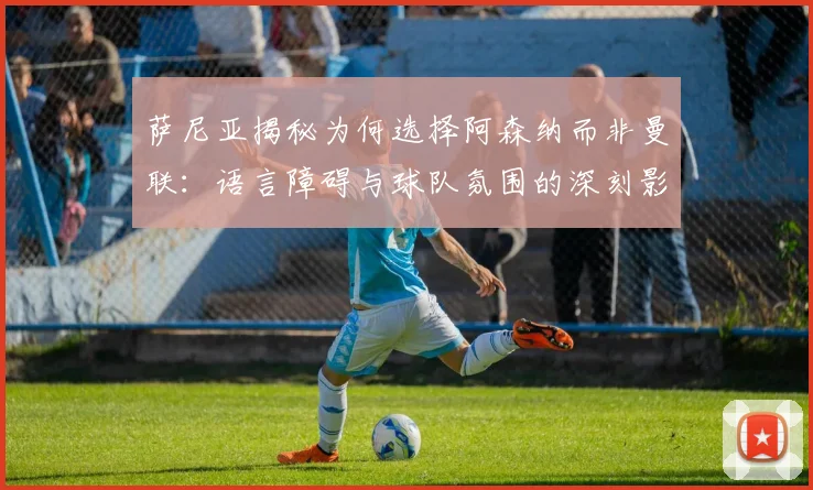 萨尼亚揭秘为何选择阿森纳而非曼联：语言障碍与球队氛围的深刻影响
